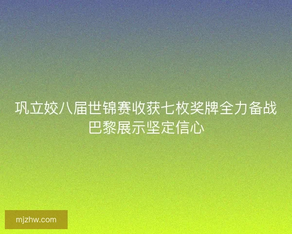巩立姣八届世锦赛收获七枚奖牌全力备战巴黎展示坚定信心