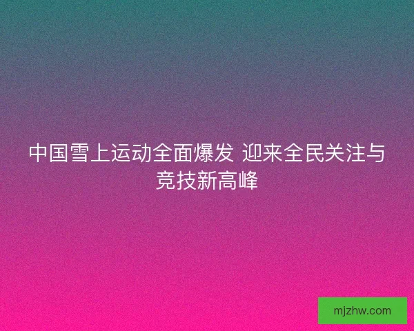 中国雪上运动全面爆发 迎来全民关注与竞技新高峰