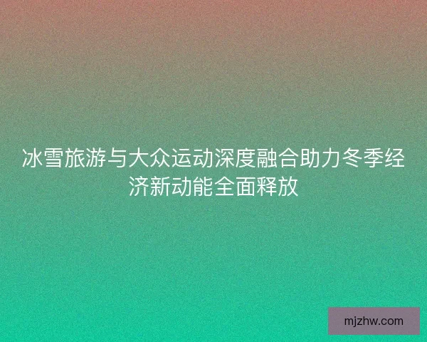 冰雪旅游与大众运动深度融合助力冬季经济新动能全面释放