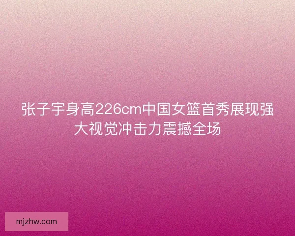 张子宇身高226cm中国女篮首秀展现强大视觉冲击力震撼全场