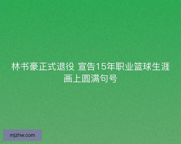 林书豪正式退役 宣告15年职业篮球生涯画上圆满句号