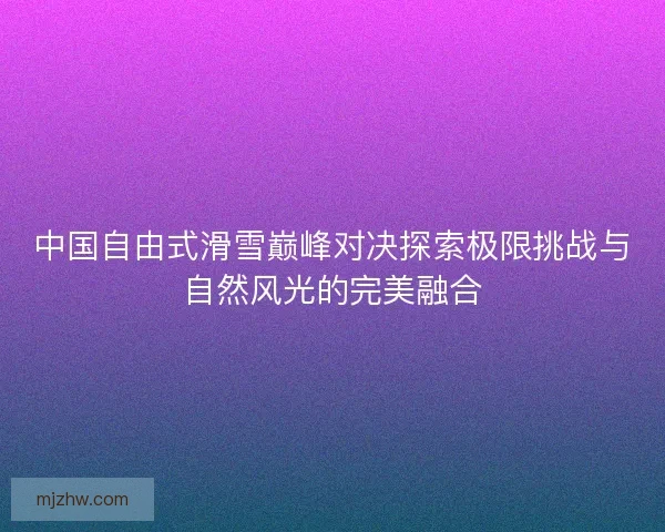 中国自由式滑雪巅峰对决探索极限挑战与自然风光的完美融合