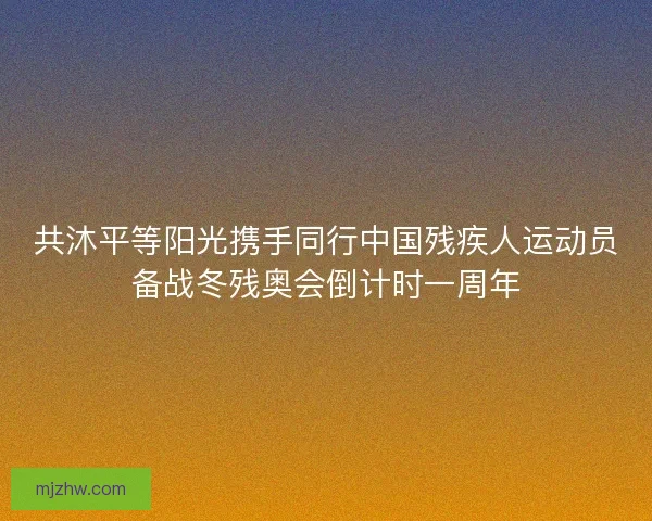 共沐平等阳光携手同行中国残疾人运动员备战冬残奥会倒计时一周年