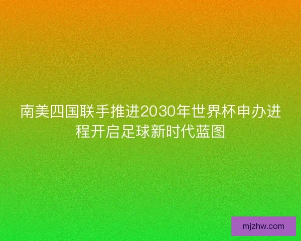 南美四国联手推进2030年世界杯申办进程开启足球新时代蓝图