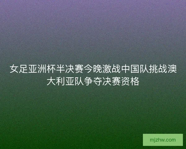 女足亚洲杯半决赛今晚激战中国队挑战澳大利亚队争夺决赛资格